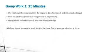Group Work 1: 15 Minutes
• Why has Scrum been purposefully developed to be a framework and not a methodology?
• What are the three theoretical components of empiricism?
• What are the five Scrum values and how do they matter?
All of you should be ready to teach back to the class. One of you may volunteer to do so.
 