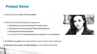 Product Owner
1. Maximizing the value of the product
1. Effective Product Backlog management:
● Developing and communicating the Product Goal
● Creating and communicating Product Backlog items
● Ordering Product Backlog items
● Ensuring that the Product Backlog is transparent and understood
2. For POs to succeed, the organization must respect their decisions
3. Represent the needs of stakeholders in the Product Backlog
 