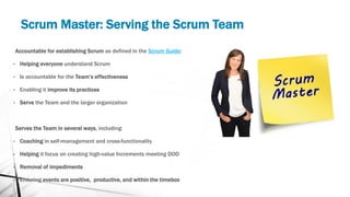 Scrum Master: Serving the Scrum Team
Accountable for establishing Scrum as defined in the Scrum Guide:
• Helping everyone understand Scrum
• Is accountable for the Team’s effectiveness
• Enabling it improve its practices
• Serve the Team and the larger organization
Serves the Team in several ways, including:
• Coaching in self-management and cross-functionality
• Helping it focus on creating high-value Increments meeting DOD
• Removal of impediments
• Ensuring events are positive, productive, and within the timebox
 