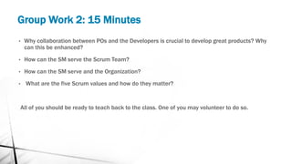 Group Work 2: 15 Minutes
• Why collaboration between POs and the Developers is crucial to develop great products? Why
can this be enhanced?
• How can the SM serve the Scrum Team?
• How can the SM serve and the Organization?
• What are the five Scrum values and how do they matter?
All of you should be ready to teach back to the class. One of you may volunteer to do so.
 