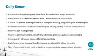 Daily Scrum
• Purpose is to inspect progress toward the Sprint Goal and adapt as needed
• Daily Scrum is a 15-minute event for the Developers of the Scrum Team
• If the PO or SM are working on items in the Sprint Backlog, they participate as Developers
• Can select whatever structure and techniques, as long as they focus on the Sprint Goal
• Improves self-management
• Improves communications, identify impediments, promotes quick decision-making
• Consequently eliminate the need for other meetings
• Daily Scrum is not the only time Developers are allowed to adjust their plan
• They often meet through out the day for more detailed discussions about adapting
 
