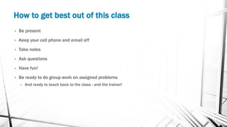 How to get best out of this class
• Be present
• Keep your cell phone and email off
• Take notes
• Ask questions
• Have fun!
• Be ready to do group work on assigned problems
• And ready to teach back to the class - and the trainer!
 