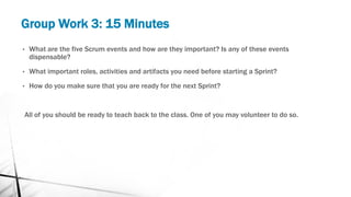 Group Work 3: 15 Minutes
• What are the five Scrum events and how are they important? Is any of these events
dispensable?
• What important roles, activities and artifacts you need before starting a Sprint?
• How do you make sure that you are ready for the next Sprint?
All of you should be ready to teach back to the class. One of you may volunteer to do so.
 