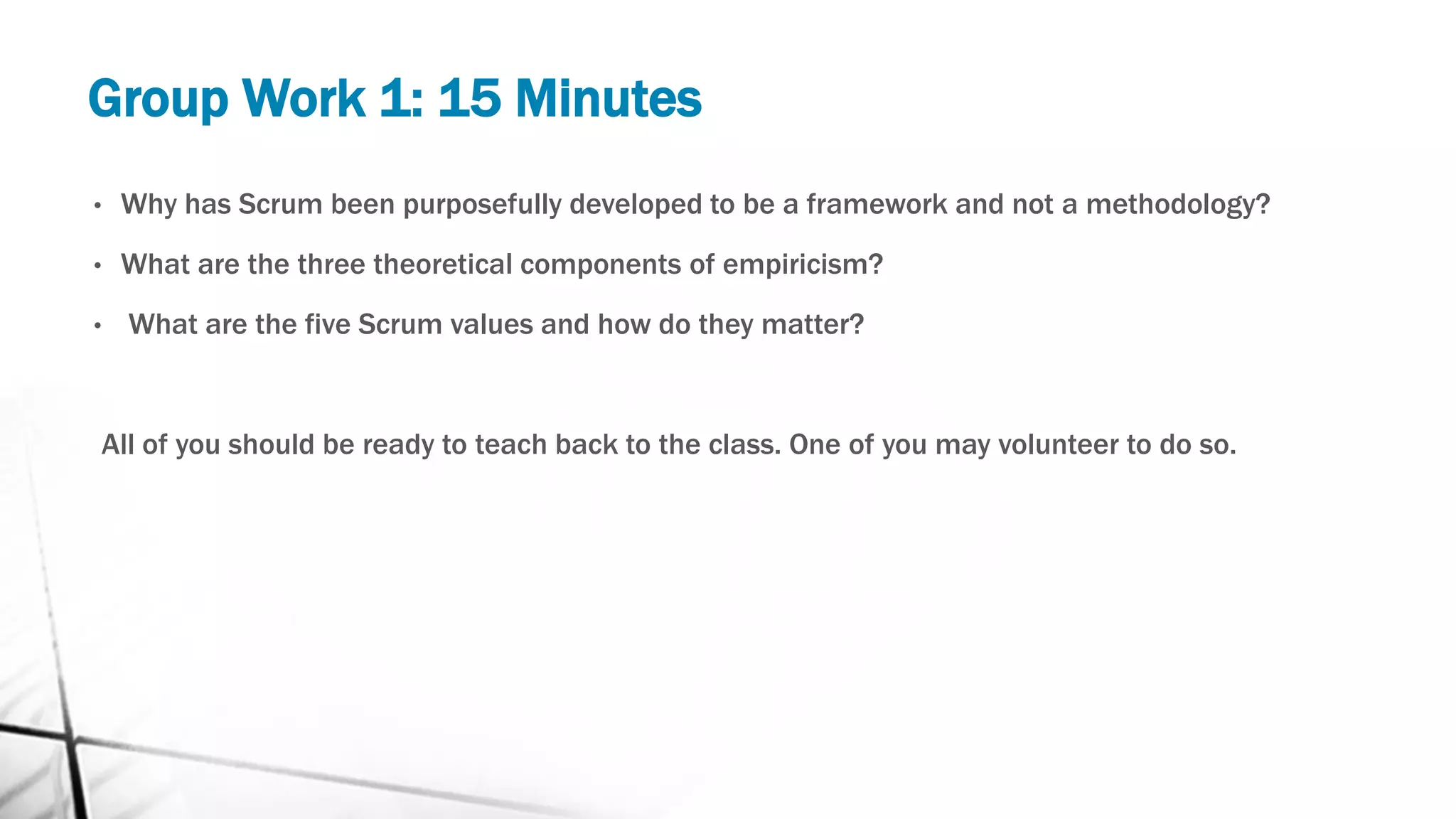 Group Work 1: 15 Minutes
• Why has Scrum been purposefully developed to be a framework and not a methodology?
• What are the three theoretical components of empiricism?
• What are the five Scrum values and how do they matter?
All of you should be ready to teach back to the class. One of you may volunteer to do so.
 