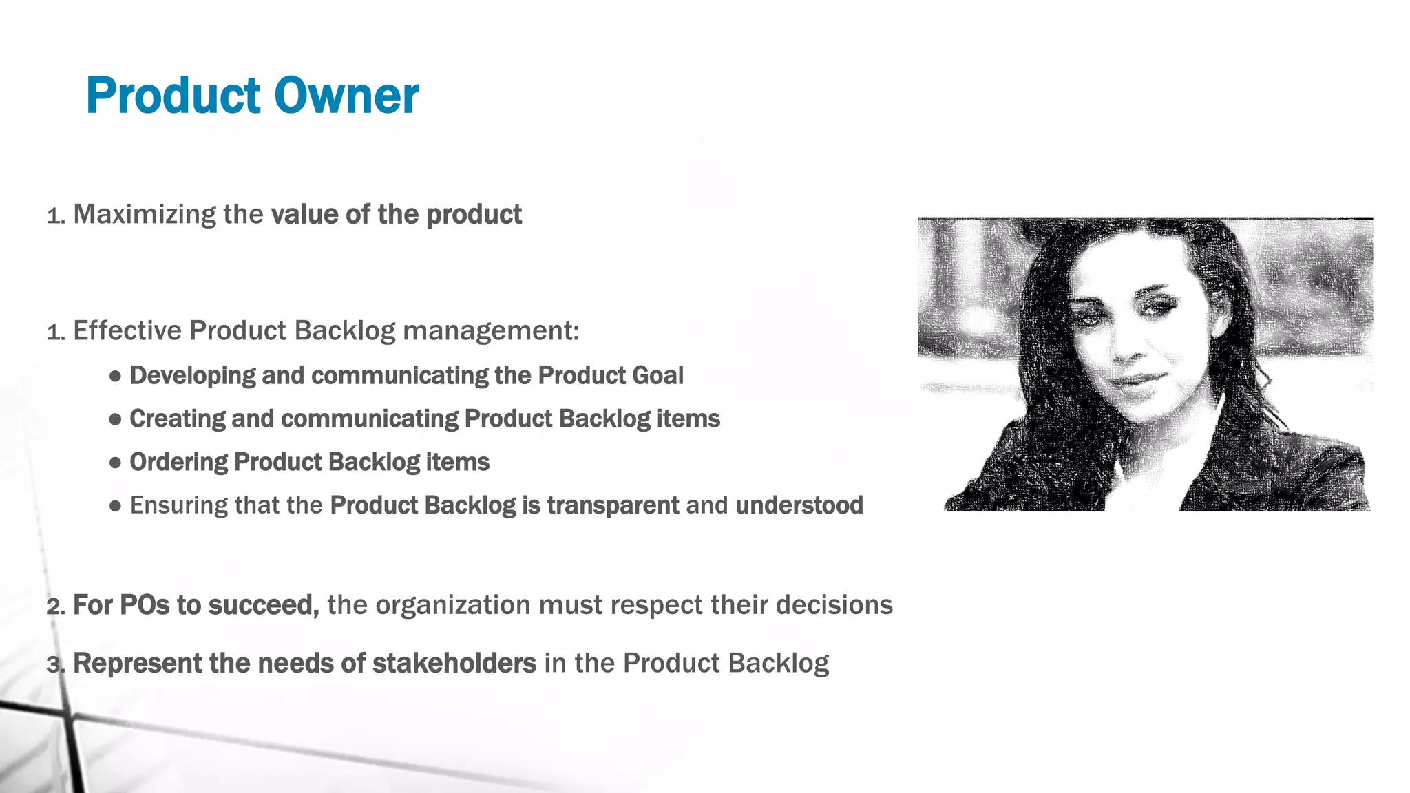 Product Owner
1. Maximizing the value of the product
1. Effective Product Backlog management:
● Developing and communicating the Product Goal
● Creating and communicating Product Backlog items
● Ordering Product Backlog items
● Ensuring that the Product Backlog is transparent and understood
2. For POs to succeed, the organization must respect their decisions
3. Represent the needs of stakeholders in the Product Backlog
 