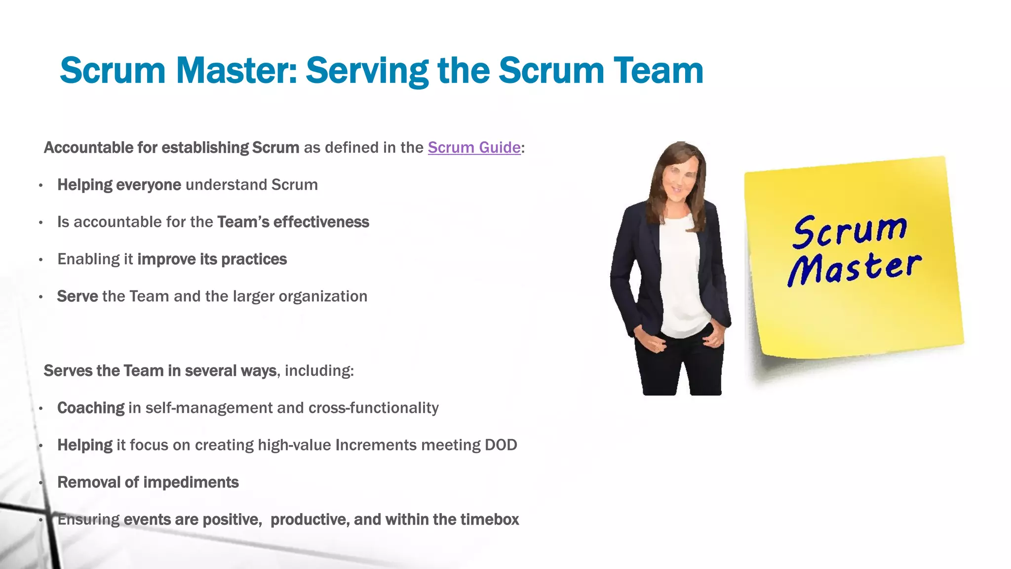Scrum Master: Serving the Scrum Team
Accountable for establishing Scrum as defined in the Scrum Guide:
• Helping everyone understand Scrum
• Is accountable for the Team’s effectiveness
• Enabling it improve its practices
• Serve the Team and the larger organization
Serves the Team in several ways, including:
• Coaching in self-management and cross-functionality
• Helping it focus on creating high-value Increments meeting DOD
• Removal of impediments
• Ensuring events are positive, productive, and within the timebox
 