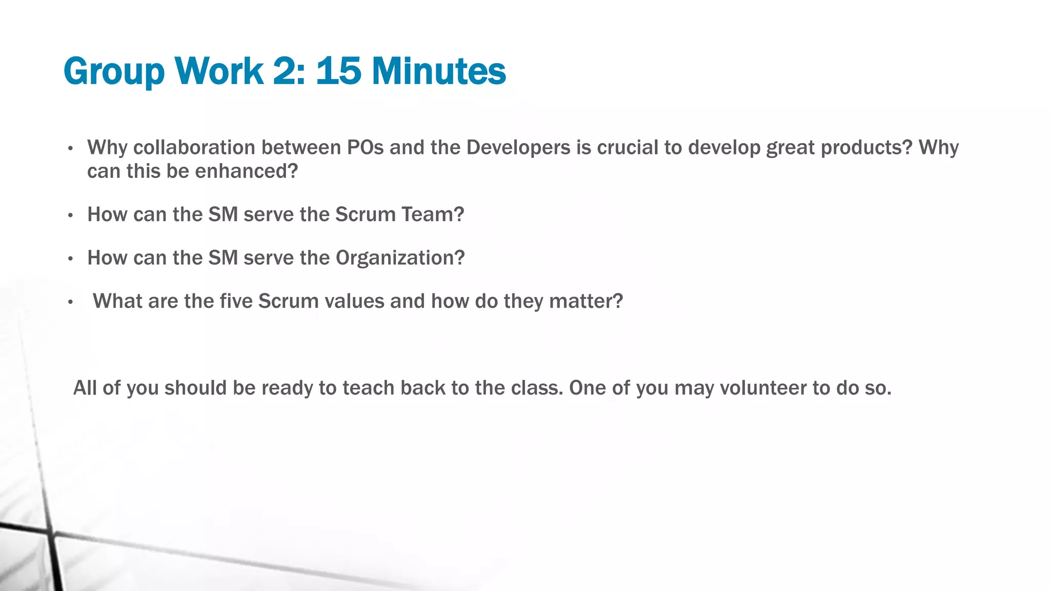 Group Work 2: 15 Minutes
• Why collaboration between POs and the Developers is crucial to develop great products? Why
can this be enhanced?
• How can the SM serve the Scrum Team?
• How can the SM serve the Organization?
• What are the five Scrum values and how do they matter?
All of you should be ready to teach back to the class. One of you may volunteer to do so.
 