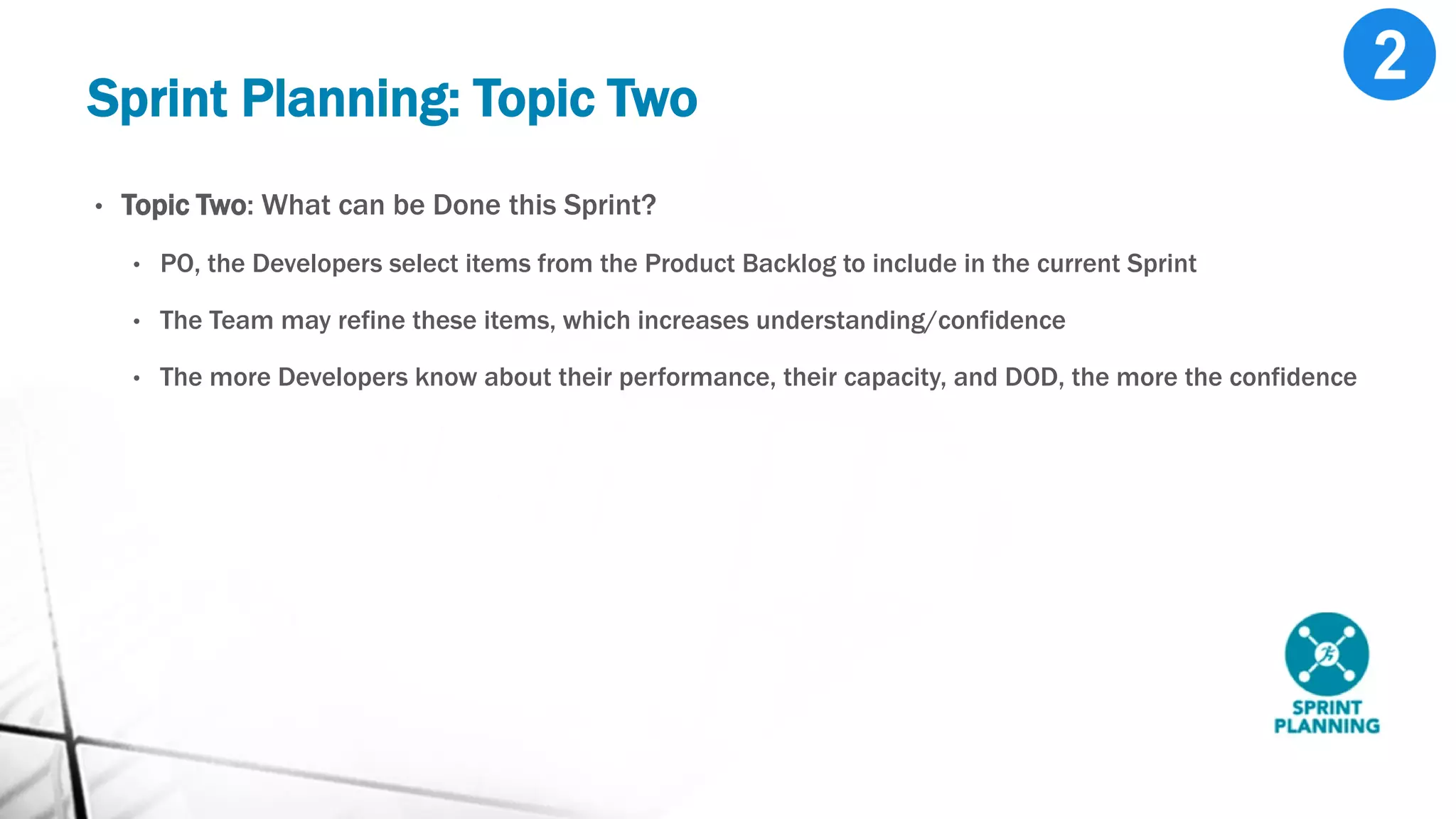 Sprint Planning: Topic Two
• Topic Two: What can be Done this Sprint?
• PO, the Developers select items from the Product Backlog to include in the current Sprint
• The Team may refine these items, which increases understanding/confidence
• The more Developers know about their performance, their capacity, and DOD, the more the confidence
 