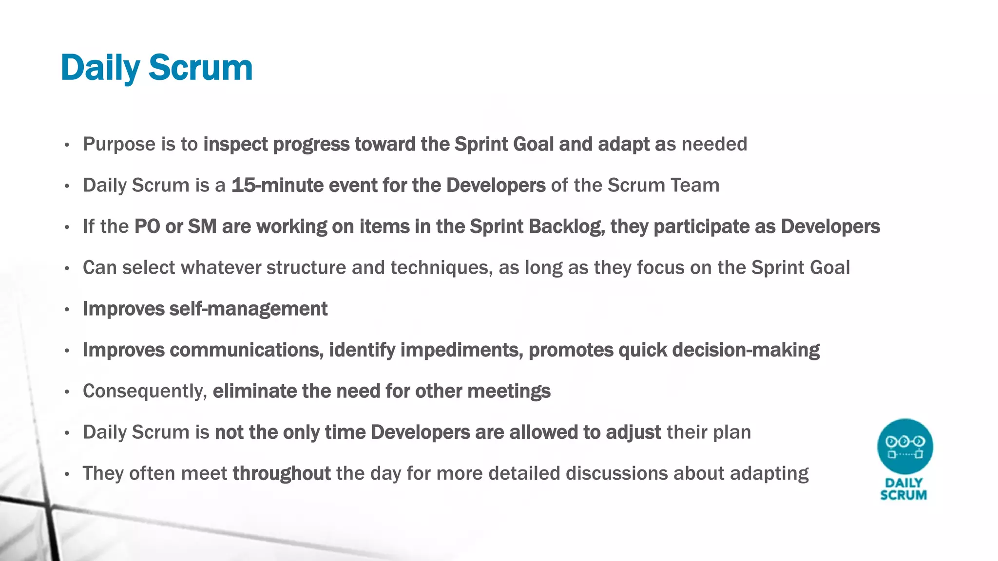 Daily Scrum
• Purpose is to inspect progress toward the Sprint Goal and adapt as needed
• Daily Scrum is a 15-minute event for the Developers of the Scrum Team
• If the PO or SM are working on items in the Sprint Backlog, they participate as Developers
• Can select whatever structure and techniques, as long as they focus on the Sprint Goal
• Improves self-management
• Improves communications, identify impediments, promotes quick decision-making
• Consequently, eliminate the need for other meetings
• Daily Scrum is not the only time Developers are allowed to adjust their plan
• They often meet throughout the day for more detailed discussions about adapting
 