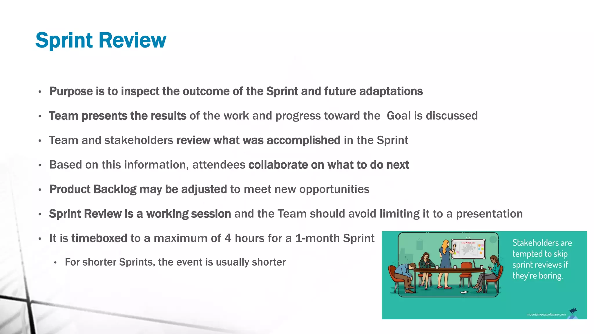 Sprint Review
• Purpose is to inspect the outcome of the Sprint and future adaptations
• Team presents the results of the work and progress toward the Goal is discussed
• Team and stakeholders review what was accomplished in the Sprint
• Based on this information, attendees collaborate on what to do next
• Product Backlog may be adjusted to meet new opportunities
• Sprint Review is a working session and the Team should avoid limiting it to a presentation
• It is timeboxed to a maximum of 4 hours for a 1-month Sprint
• For shorter Sprints, the event is usually shorter
 