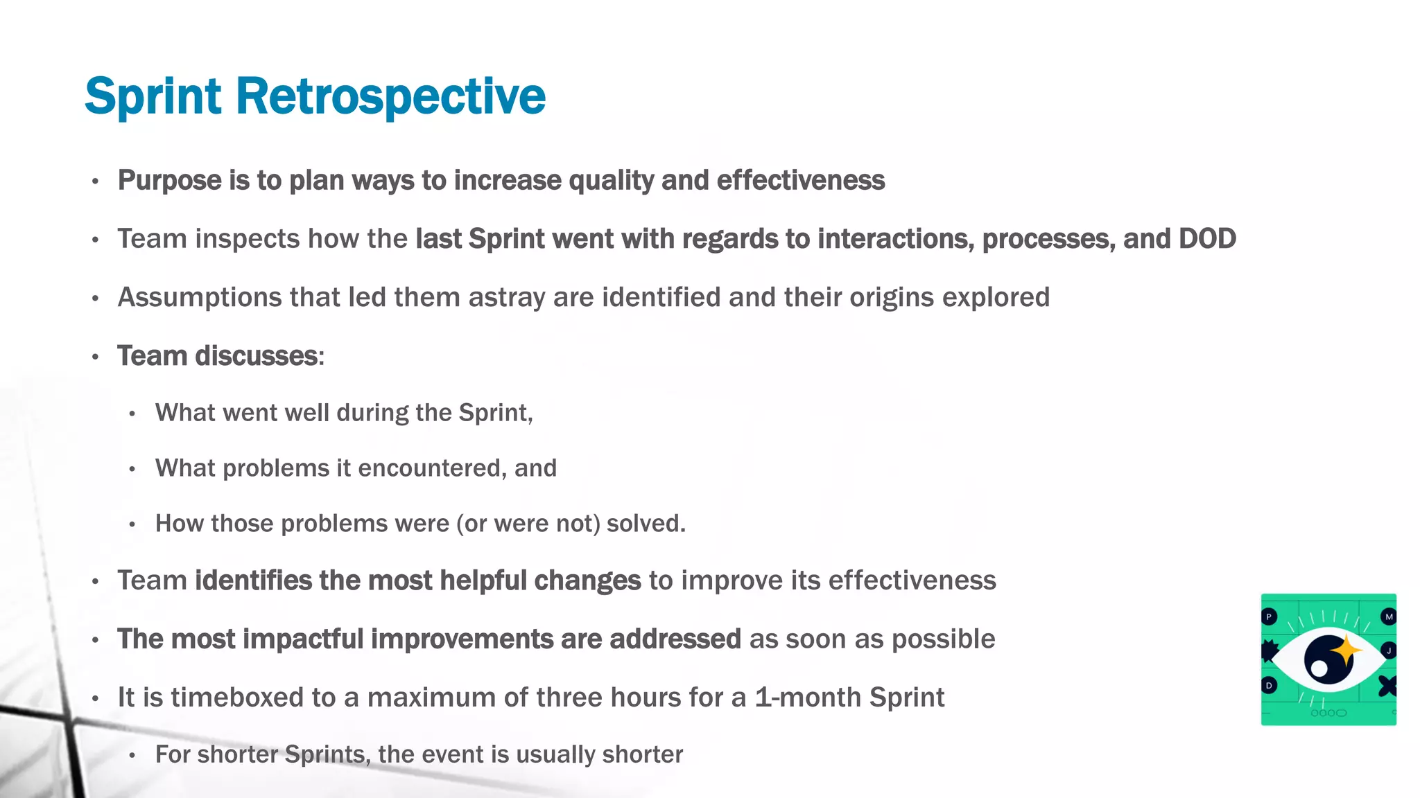 Sprint Retrospective
• Purpose is to plan ways to increase quality and effectiveness
• Team inspects how the last Sprint went with regards to interactions, processes, and DOD
• Assumptions that led them astray are identified and their origins explored
• Team discusses:
• What went well during the Sprint,
• What problems it encountered, and
• How those problems were (or were not) solved.
• Team identifies the most helpful changes to improve its effectiveness
• The most impactful improvements are addressed as soon as possible
• It is timeboxed to a maximum of three hours for a 1-month Sprint
• For shorter Sprints, the event is usually shorter
 