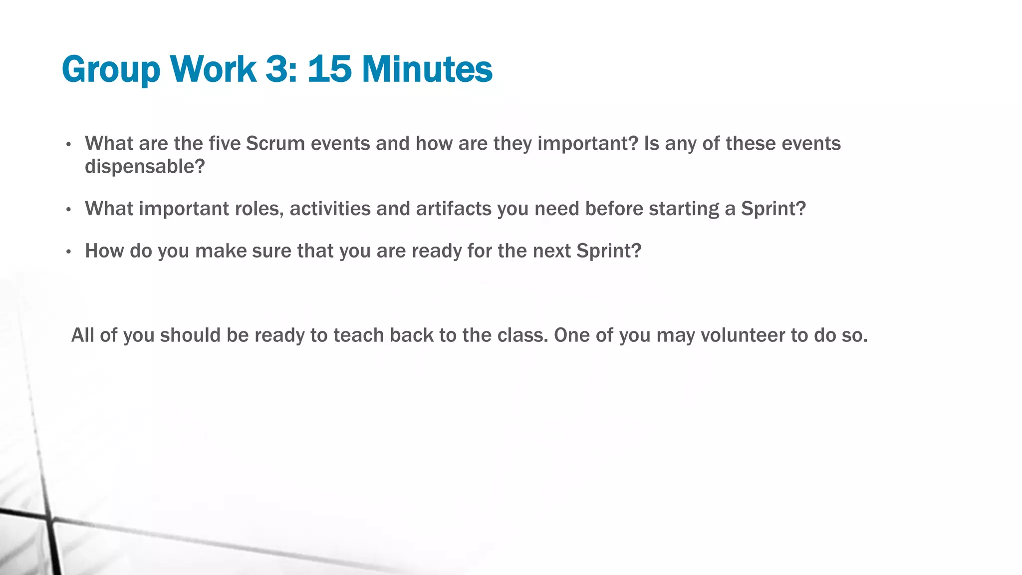 Group Work 3: 15 Minutes
• What are the five Scrum events and how are they important? Is any of these events
dispensable?
• What important roles, activities and artifacts you need before starting a Sprint?
• How do you make sure that you are ready for the next Sprint?
All of you should be ready to teach back to the class. One of you may volunteer to do so.
 