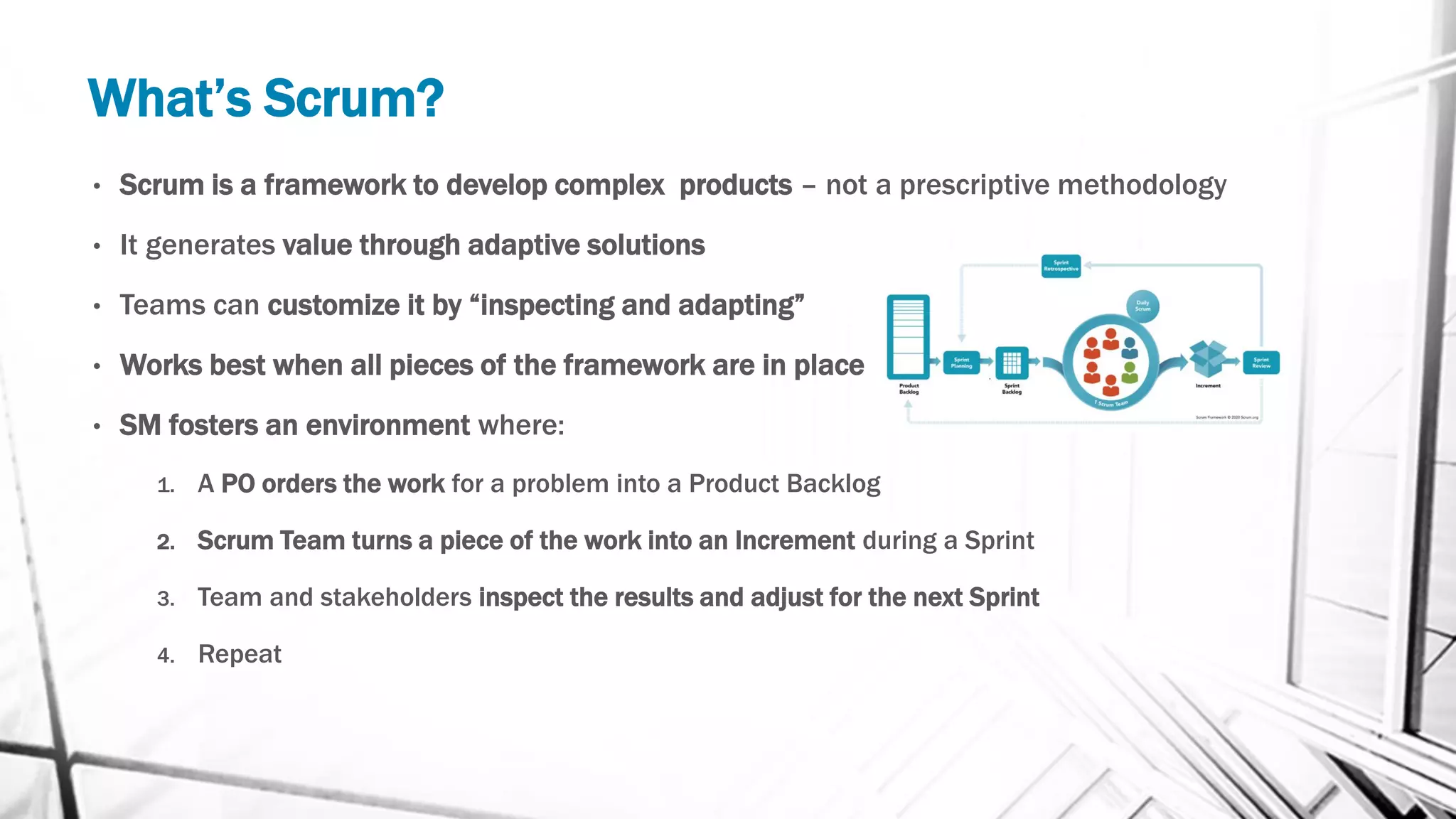 What’s Scrum?
• Scrum is a framework to develop complex products – not a prescriptive methodology
• It generates value through adaptive solutions
• Teams can customize it by “inspecting and adapting”
• Works best when all pieces of the framework are in place
• SM fosters an environment where:
1. A PO orders the work for a problem into a Product Backlog
2. Scrum Team turns a piece of the work into an Increment during a Sprint
3. Team and stakeholders inspect the results and adjust for the next Sprint
4. Repeat
 