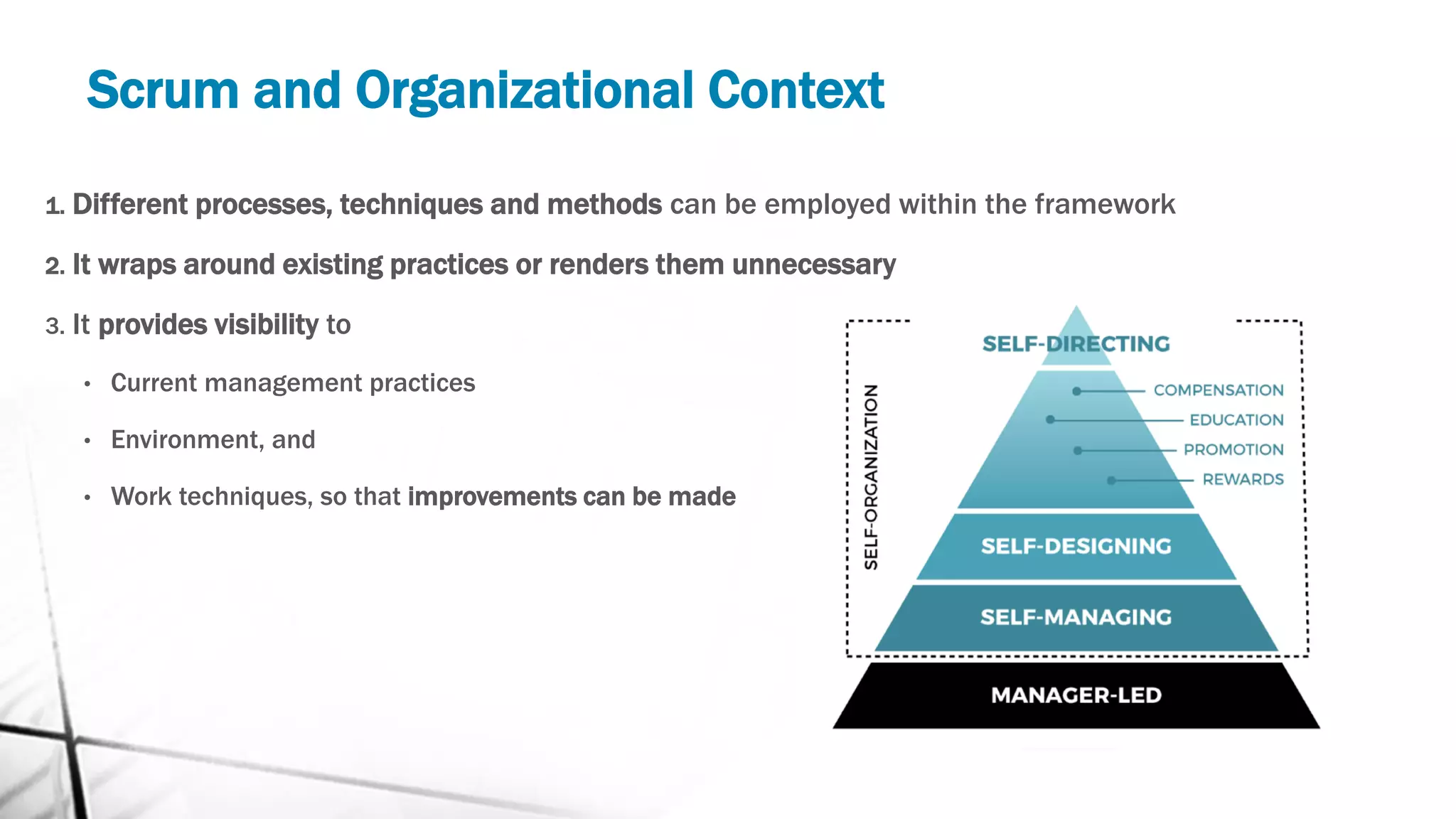 Scrum and Organizational Context
1. Different processes, techniques and methods can be employed within the framework
2. It wraps around existing practices or renders them unnecessary
3. It provides visibility to
• Current management practices
• Environment, and
• Work techniques, so that improvements can be made
 