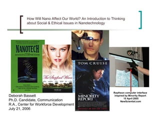 How Will Nano Affect Our World? An Introduction to Thinking
          about Social & Ethical Issues in Nanotechnology




                                                              Raytheon computer interface
Deborah Bassett                                                inspired by Minority Report
                                                                       15 April 2005
Ph.D. Candidate, Communication                                      NewScientist.com
R.A., Center for Workforce Development
July 21, 2006
 