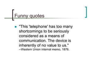 Funny quotes

 "This 'telephone' has too many
 shortcomings to be seriously
 considered as a means of
 communication. The ...