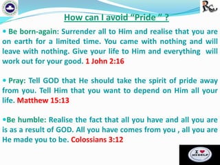 How can I avoid “Pride ” ?
 Be born-again: Surrender all to Him and realise that you are

on earth for a limited time. You came with nothing and will
leave with nothing. Give your life to Him and everything will
work out for your good. 1 John 2:16
 Pray: Tell GOD that He should take the spirit of pride away

from you. Tell Him that you want to depend on Him all your
life. Matthew 15:13
Be humble: Realise the fact that all you have and all you are

is as a result of GOD. All you have comes from you , all you are
He made you to be. Colossians 3:12

 