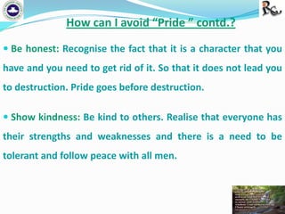 How can I avoid “Pride ” contd.?
 Be honest: Recognise the fact that it is a character that you

have and you need to get rid of it. So that it does not lead you
to destruction. Pride goes before destruction.
 Show kindness: Be kind to others. Realise that everyone has

their strengths and weaknesses and there is a need to be
tolerant and follow peace with all men.

 