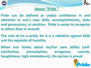 About “Pride ”
Pride can be defined as undue confidence in and
attention to one’s own skills, accomplishments, state
and possessions, or position. Pride is easier to recognise
in others than in oneself.
The root of sin is pride, for it is a rebellion against GOD
and the opposite of humility.
When one thinks about his/her own ability (selfsatisfaction,
presumption,
arrogance,
conceit,
haughtiness, high-mindedness), the person is proud.

 