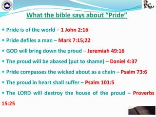 What the bible says about “Pride”
 Pride is of the world – 1 John 2:16
 Pride defiles a man – Mark 7:15;22
 GOD will bring down the proud – Jeremiah 49:16
 The proud will be abased (put to shame) – Daniel 4:37

 Pride compasses the wicked about as a chain – Psalm 73:6
 The proud in heart shall suffer – Psalm 101:5
 The LORD will destroy the house of the proud – Proverbs

15:25

 