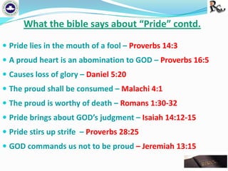What the bible says about “Pride” contd.
 Pride lies in the mouth of a fool – Proverbs 14:3
 A proud heart is an abomination to GOD – Proverbs 16:5
 Causes loss of glory – Daniel 5:20
 The proud shall be consumed – Malachi 4:1
 The proud is worthy of death – Romans 1:30-32

 Pride brings about GOD’s judgment – Isaiah 14:12-15
 Pride stirs up strife – Proverbs 28:25
 GOD commands us not to be proud – Jeremiah 13:15

 