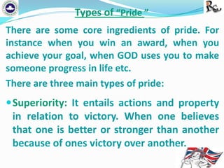 Types of “Pride ”
There are some core ingredients of pride. For
instance when you win an award, when you
achieve your goal, when GOD uses you to make
someone progress in life etc.
There are three main types of pride:

 Superiority: It entails actions and property

in relation to victory. When one believes
that one is better or stronger than another
because of ones victory over another.

 