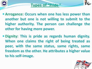 Types of “Pride ”
 Arrogance: Occurs when one has less power than

another but one is not willing to submit to the
higher authority. The person can challenge the
other for having more power.
 Dignity: This is pride as regards human dignity.

When one claims the right of being treated as
peer, with the same status, same rights, same
freedom as the other. He attributes a higher value
to his self-image.

 