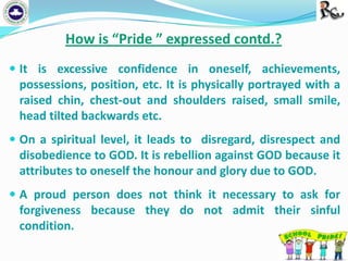 How is “Pride ” expressed contd.?
 It is excessive confidence in oneself, achievements,

possessions, position, etc. It is physically portrayed with a
raised chin, chest-out and shoulders raised, small smile,
head tilted backwards etc.
 On a spiritual level, it leads to disregard, disrespect and

disobedience to GOD. It is rebellion against GOD because it
attributes to oneself the honour and glory due to GOD.
 A proud person does not think it necessary to ask for

forgiveness because they do not admit their sinful
condition.

 