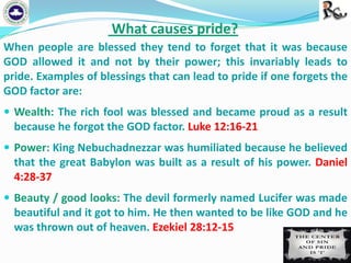 What causes pride?
When people are blessed they tend to forget that it was because
GOD allowed it and not by their power; this invariably leads to
pride. Examples of blessings that can lead to pride if one forgets the
GOD factor are:
 Wealth: The rich fool was blessed and became proud as a result
because he forgot the GOD factor. Luke 12:16-21
 Power: King Nebuchadnezzar was humiliated because he believed

that the great Babylon was built as a result of his power. Daniel
4:28-37
 Beauty / good looks: The devil formerly named Lucifer was made

beautiful and it got to him. He then wanted to be like GOD and he
was thrown out of heaven. Ezekiel 28:12-15

 
