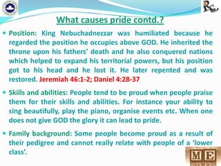 What causes pride contd.?
 Position: King Nebuchadnezzar was humiliated because he

regarded the position he occupies above GOD. He inherited the
throne upon his fathers’ death and he also conquered nations
which helped to expand his territorial powers, but his position
got to his head and he lost it. He later repented and was
restored. Jeremiah 46:1-2; Daniel 4:28-37
 Skills and abilities: People tend to be proud when people praise
them for their skills and abilities. For instance your ability to
sing beautifully, play the piano, organise events etc. When one
does not give GOD the glory it can lead to pride.
 Family background: Some people become proud as a result of

their pedigree and cannot really relate with people of a ‘lower
class’.

 