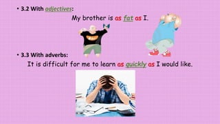 • 3.2 With adjectives:
My brother is as fat as I.
• 3.3 With adverbs:
It is difficult for me to learn as quickly as I would like.
 