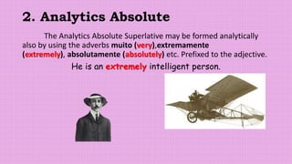 2. Analytics Absolute
The Analytics Absolute Superlative may be formed analytically
also by using the adverbs muito (very),extremamente
(extremely), absolutamente (absolutely) etc. Prefixed to the adjective.
He is an extremely intelligent person.
 