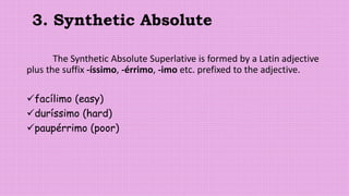 3. Synthetic Absolute
The Synthetic Absolute Superlative is formed by a Latin adjective
plus the suffix -íssimo, -érrimo, -imo etc. prefixed to the adjective.
facílimo (easy)
duríssimo (hard)
paupérrimo (poor)
 
