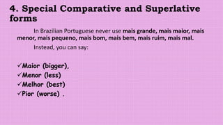 4. Special Comparative and Superlative
forms
In Brazilian Portuguese never use mais grande, mais maior, mais
menor, mais pequeno, mais bom, mais bem, mais ruim, mais mal.
Instead, you can say:
Maior (bigger),
Menor (less)
Melhor (best)
Pior (worse) .
 