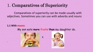 1. Comparatives of Superiority
Comparatives of superiority can be made usually with
adjectives. Sometimes you can use with adverbs and nouns
1.1 With nouns:
My son eats more fruits than my daughter do.
X
.
 