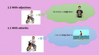 1.2 With adjectives:
1.1 With adverbs:
My brother is older than I.
I can run faster than he.
 