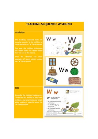 TEACHING SEQUENCE: W SOUND
Introduction
The teaching sequence starts by
showing a poster to the children to
focus attention to “w” letter sound.
This way, the children brainstorm
the words with “w” letter sound
they can see in the picture.
Then the children see more
examples of words which contain
the “w” letter sound.
Song
Secondly, the children implement a
“listenand do” activity as they have
to listena nursery rhyme and sing it
while making a specific action for
“w” letter sound.
 
