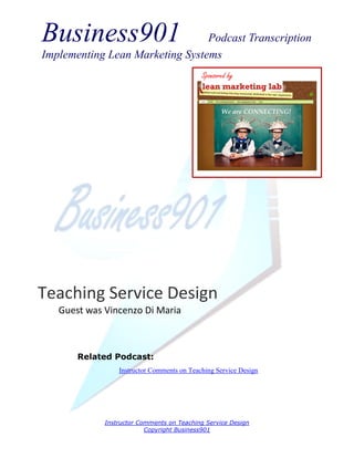Business901                      Podcast Transcription
Implementing Lean Marketing Systems
                                            Sponsored by




Teaching Service Design
   Guest was Vincenzo Di Maria



       Related Podcast:
                 Instructor Comments on Teaching Service Design




             Instructor Comments on Teaching Service Design
                          Copyright Business901
 