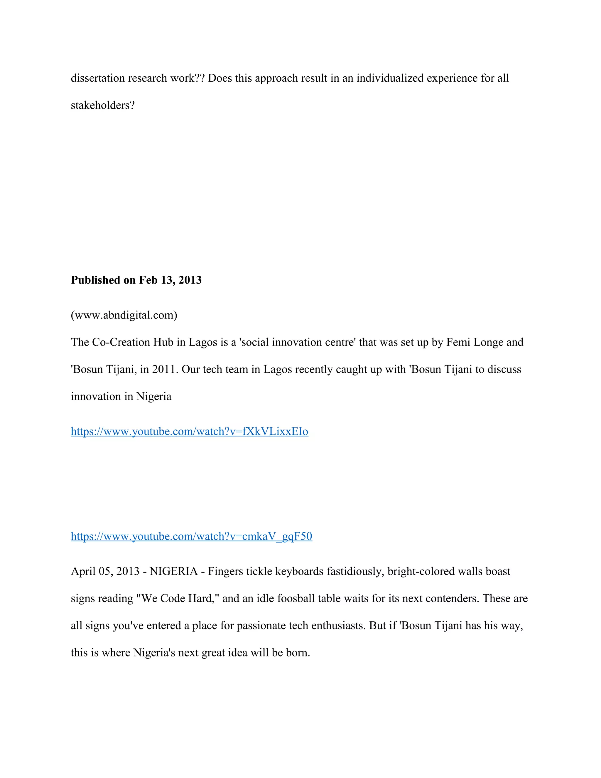 dissertation research work?? Does this approach result in an individualized experience for all
stakeholders?
Published on Feb 13, 2013
(www.abndigital.com)
The Co-Creation Hub in Lagos is a 'social innovation centre' that was set up by Femi Longe and
'Bosun Tijani, in 2011. Our tech team in Lagos recently caught up with 'Bosun Tijani to discuss
innovation in Nigeria
https://www.youtube.com/watch?v=fXkVLixxEIo
https://www.youtube.com/watch?v=cmkaV_gqF50
April 05, 2013 - NIGERIA - Fingers tickle keyboards fastidiously, bright-colored walls boast
signs reading "We Code Hard," and an idle foosball table waits for its next contenders. These are
all signs you've entered a place for passionate tech enthusiasts. But if 'Bosun Tijani has his way,
this is where Nigeria's next great idea will be born.
 