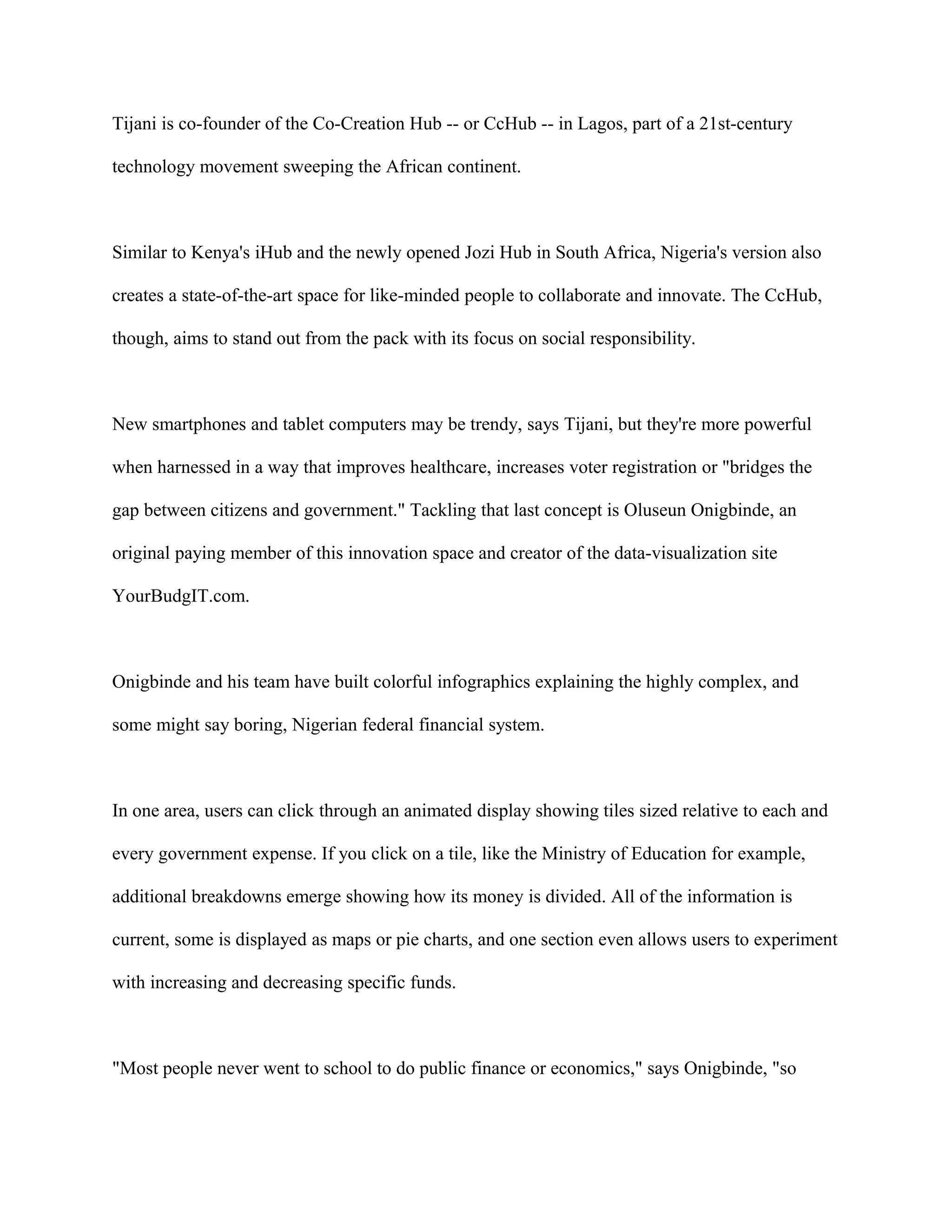 Tijani is co-founder of the Co-Creation Hub -- or CcHub -- in Lagos, part of a 21st-century
technology movement sweeping the African continent.
Similar to Kenya's iHub and the newly opened Jozi Hub in South Africa, Nigeria's version also
creates a state-of-the-art space for like-minded people to collaborate and innovate. The CcHub,
though, aims to stand out from the pack with its focus on social responsibility.
New smartphones and tablet computers may be trendy, says Tijani, but they're more powerful
when harnessed in a way that improves healthcare, increases voter registration or "bridges the
gap between citizens and government." Tackling that last concept is Oluseun Onigbinde, an
original paying member of this innovation space and creator of the data-visualization site
YourBudgIT.com.
Onigbinde and his team have built colorful infographics explaining the highly complex, and
some might say boring, Nigerian federal financial system.
In one area, users can click through an animated display showing tiles sized relative to each and
every government expense. If you click on a tile, like the Ministry of Education for example,
additional breakdowns emerge showing how its money is divided. All of the information is
current, some is displayed as maps or pie charts, and one section even allows users to experiment
with increasing and decreasing specific funds.
"Most people never went to school to do public finance or economics," says Onigbinde, "so
 