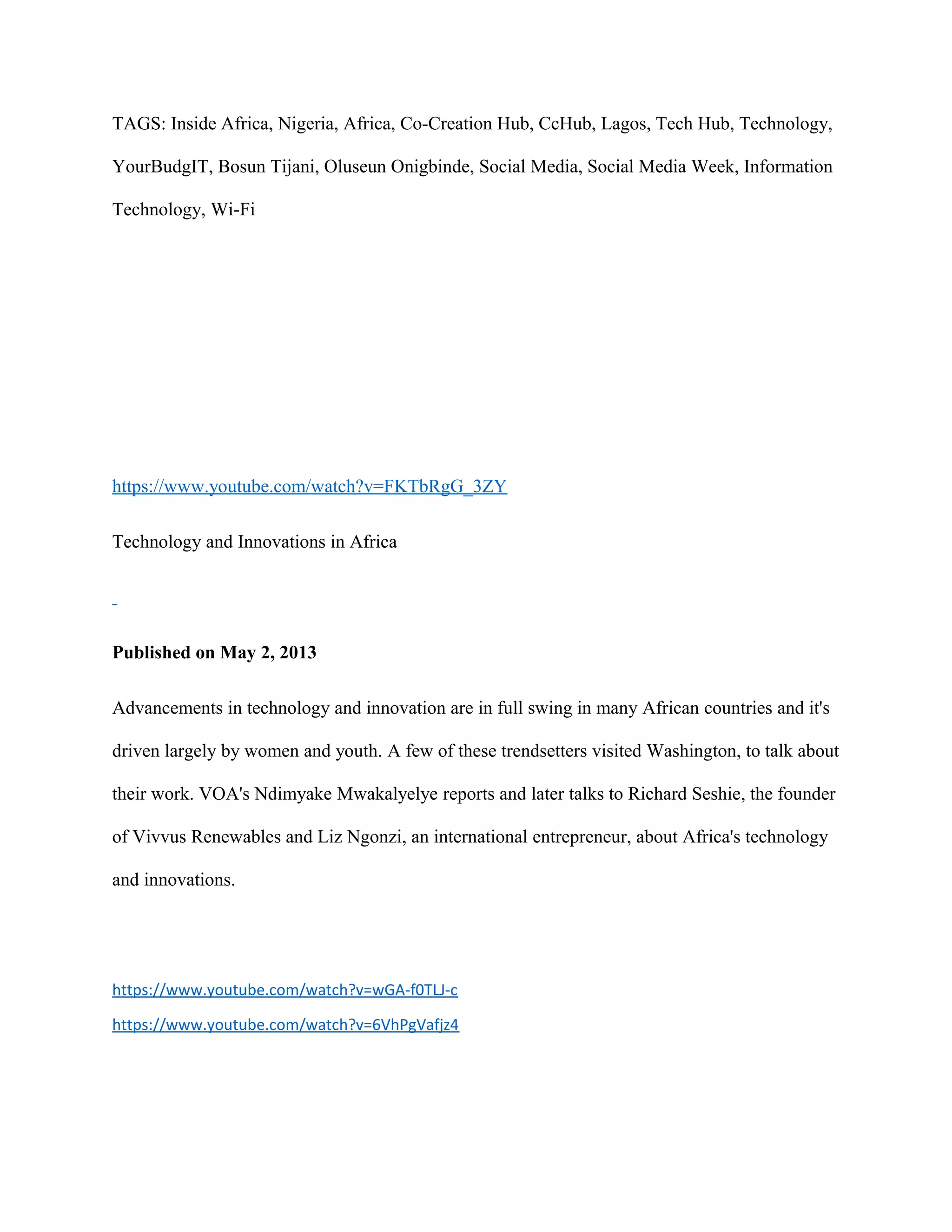 TAGS: Inside Africa, Nigeria, Africa, Co-Creation Hub, CcHub, Lagos, Tech Hub, Technology,
YourBudgIT, Bosun Tijani, Oluseun Onigbinde, Social Media, Social Media Week, Information
Technology, Wi-Fi
https://www.youtube.com/watch?v=FKTbRgG_3ZY
Technology and Innovations in Africa
Published on May 2, 2013
Advancements in technology and innovation are in full swing in many African countries and it's
driven largely by women and youth. A few of these trendsetters visited Washington, to talk about
their work. VOA's Ndimyake Mwakalyelye reports and later talks to Richard Seshie, the founder
of Vivvus Renewables and Liz Ngonzi, an international entrepreneur, about Africa's technology
and innovations.
https://www.youtube.com/watch?v=wGA-f0TLJ-c
https://www.youtube.com/watch?v=6VhPgVafjz4
 
