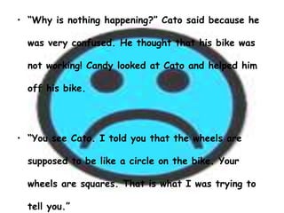 • “Why is nothing happening?” Cato said because he

  was very confused. He thought that his bike was

  not working! Candy looked at Cato and helped him

  off his bike.




• “You see Cato. I told you that the wheels are

  supposed to be like a circle on the bike. Your

  wheels are squares. That is what I was trying to

  tell you.”
 