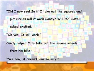 “Oh! I now see! So if I take out the squares and

  put circles will it work Candy? Will it?” Cato

  asked excited.

“Oh yes. It will work!”

Candy helped Cato take out the square wheels

  from his bike.

“See now, it doesn’t look so silly.”
 