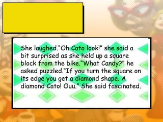 She laughed.“Oh Cato look!” she said a
bit surprised as she held up a square
block from the bike.“What Candy?” he
asked puzzled.“If you turn the square on
its edge you get a diamond shape. A
diamond Cato! Ouu.” She said fascinated.
 