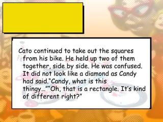 Cato continued to take out the squares
 from his bike. He held up two of them
 together, side by side. He was confused.
 It did not look like a diamond as Candy
 had said.“Candy, what is this
 thingy…”“Oh, that is a rectangle. It’s kind
 of different right?”
 
