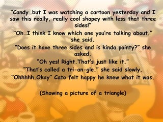 “Candy…but I was watching a cartoon yesterday and I
saw this really, really cool shapey with less that three
                          sides!”
  “Oh…I think I know which one you’re talking about.”
                        she said.
   “Does it have three sides and is kinda pointy?” she
                          asked.
           “Oh yes! Right.That’s just like it.”
      “That’s called a tri-an-gle.” she said slowly.
 “Ohhhhh.Okay” Cato felt happy he knew what it was.

           (Showing a picture of a triangle)
 