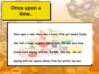 Once upon a
   time..


•   Once upon a time there was a lovely little girl named Candy.


    She had a happy neighbor named Cato. He was very kind.


    Candy loved playing with her toy box. One day, she sat


    playing with her square blocks from her pretty toy box.
 
