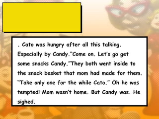 . Cato was hungry after all this talking.
Especially by Candy.“Come on. Let’s go get
some snacks Candy.”They both went inside to
the snack basket that mom had made for them.
“Take only one for the while Cato.” Oh he was
tempted! Mom wasn’t home. But Candy was. He
sighed.
 