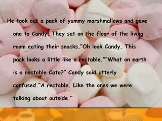 He took out a pack of yummy marshmallows and gave

  one to Candy. They sat on the floor of the living

  room eating their snacks.“Oh look Candy. This

  pack looks a little like a rectable.”“What on earth

  is a rectable Cato?” Candy said utterly

  confused.“A rectable. Like the ones we were

  talking about outside.”
 