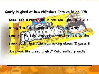 Candy laughed at how ridiculous Cato could be.“Oh

  Cato. It’s a rectangle. A rec-tan- gle. R-e-c-t-

  a-n-g-l-e.” She spelt it out for him.“Okay

  smarty.” He said annoyed at her.She held up the

  snack pack that Cato was talking about.“I guess it

  does look like a rectangle.” Cato smiled proudly.
 